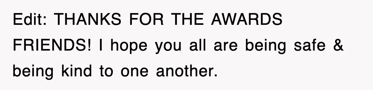 Edit: THANKS FOR THE AWARDS FRIENDS! I hope you all are being safe & being kind to one another.