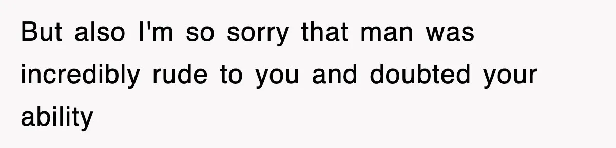 But also I'm so sorry that man was incredibly rude to you and doubted your ability