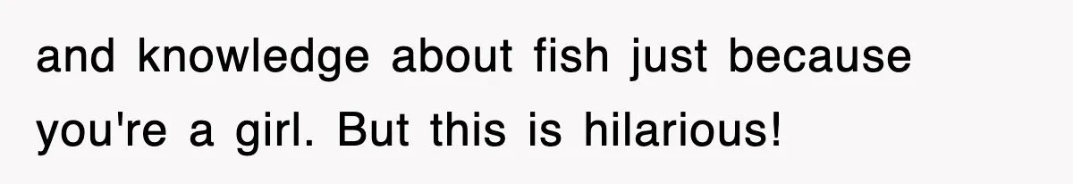and knowledge about fish just because you're a girl. But this is hilarious!