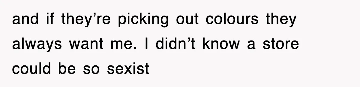 and if they’re picking out colours they always want me. I didn’t know a store could be so sexist