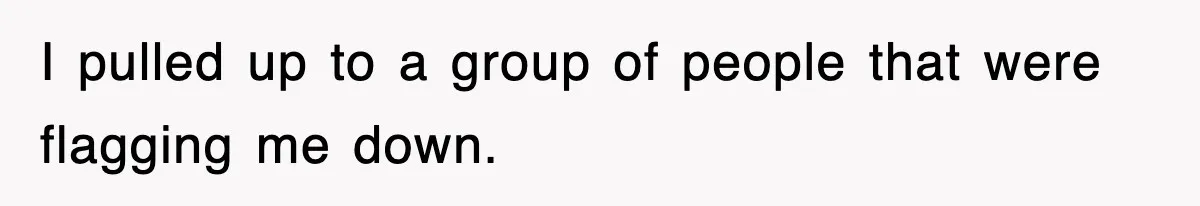 I pulled up to a group of people that were flagging me down.