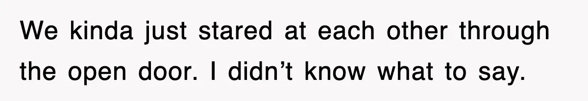We kinda just stared at each other through the open door. I didn’t know what to say.