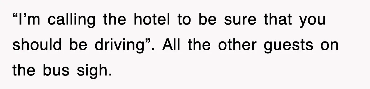 “I’m calling the hotel to be sure that you should be driving”. All the other guests on the bus sigh.