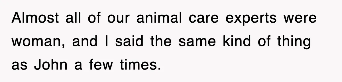 Almost all of our animal care experts were woman, and I said the same kind of thing as John a few times.