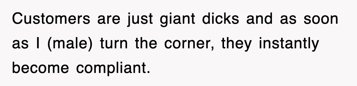 Customers are just giant dicks and as soon as I (male) turn the corner, they instantly become compliant.