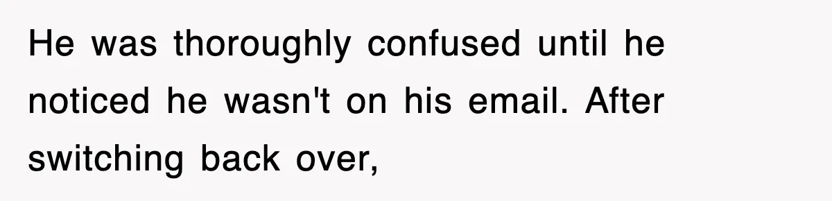He was thoroughly confused until he noticed he wasn't on his email. After switching back over,