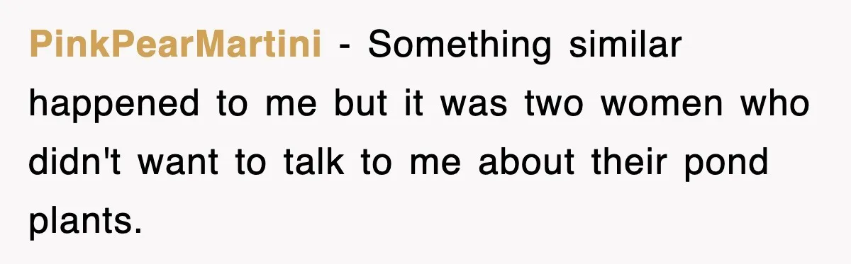 PinkPearMartini − Something similar happened to me but it was two women who didn't want to talk to me about their pond plants.