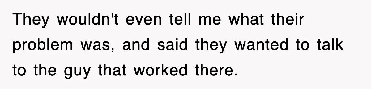 They wouldn't even tell me what their problem was, and said they wanted to talk to the guy that worked there.