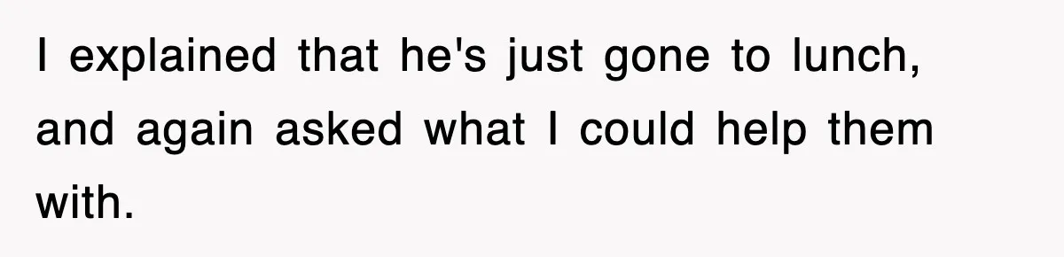 I explained that he's just gone to lunch, and again asked what I could help them with.