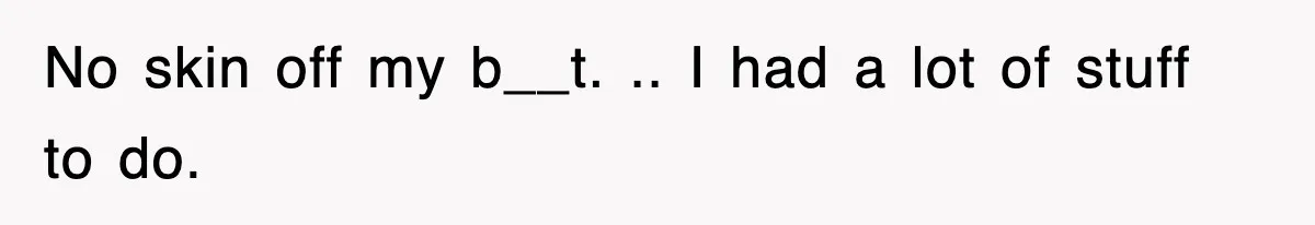 No skin off my b__t. .. I had a lot of stuff to do.
