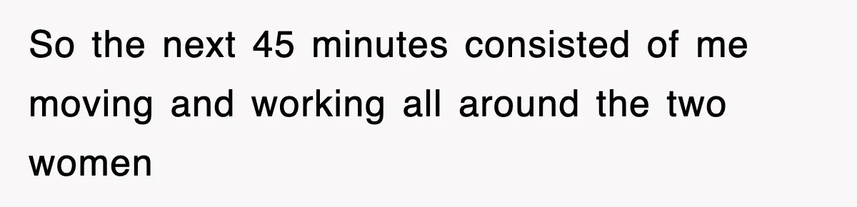 So the next 45 minutes consisted of me moving and working all around the two women
