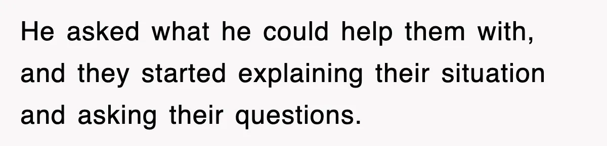 He asked what he could help them with, and they started explaining their situation and asking their questions.