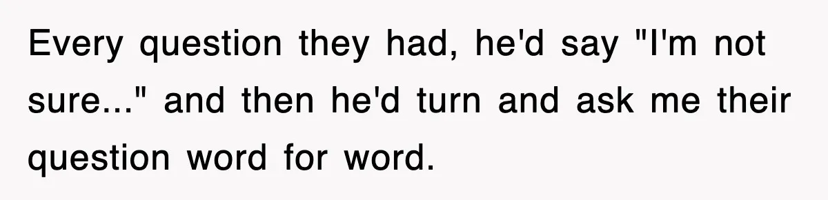 Every question they had, he'd say "I'm not sure..." and then he'd turn and ask me their question word for word.