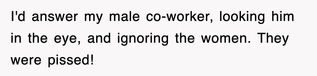 I'd answer my male co-worker, looking him in the eye, and ignoring the women. They were pissed!