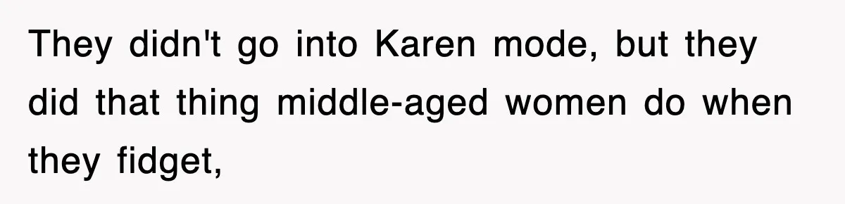 They didn't go into Karen mode, but they did that thing middle-aged women do when they fidget,