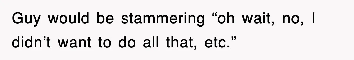Guy would be stammering “oh wait, no, I didn’t want to do all that, etc.”