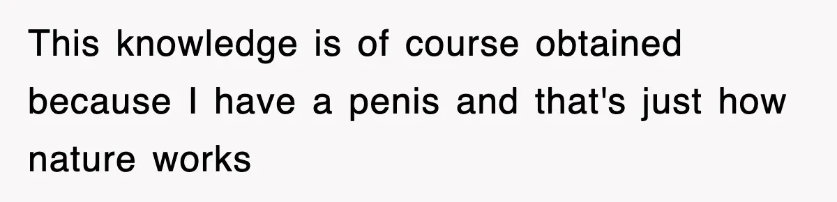 This knowledge is of course obtained because I have a penis and that's just how nature works