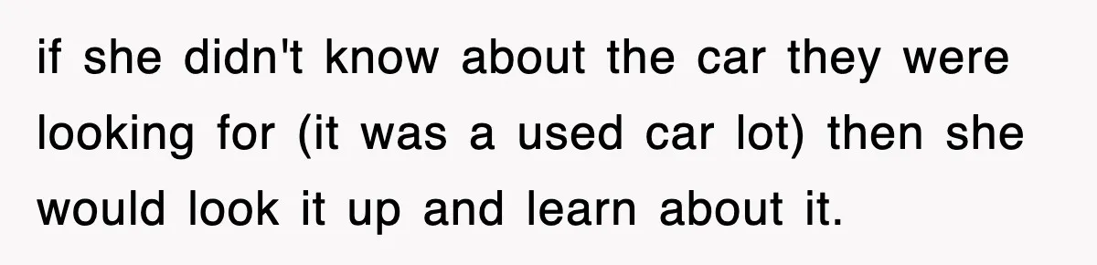 if she didn't know about the car they were looking for (it was a used car lot) then she would look it up and learn about it.