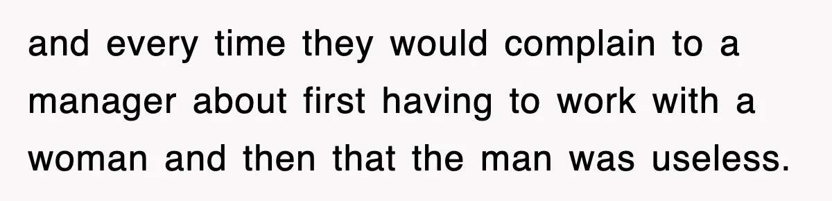and every time they would complain to a manager about first having to work with a woman and then that the man was useless.