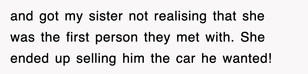 and got my sister not realising that she was the first person they met with. She ended up selling him the car he wanted!