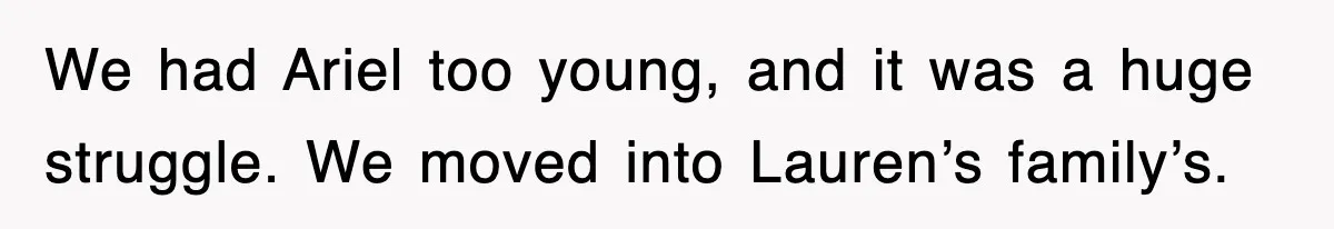 We had Ariel too young, and it was a huge struggle. We moved into Lauren’s family’s.