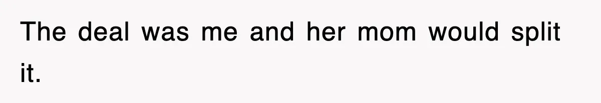 The deal was me and her mom would split it.