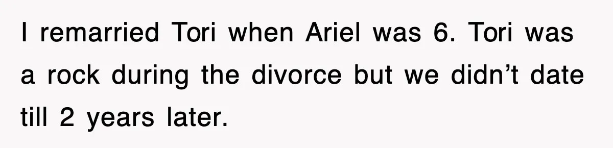 I remarried Tori when Ariel was 6. Tori was a rock during the divorce but we didn’t date till 2 years later.