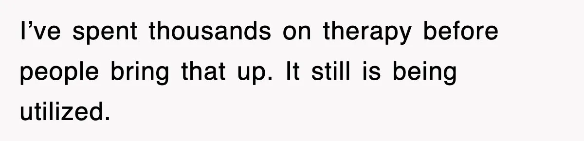 I’ve spent thousands on therapy before people bring that up. It still is being utilized.