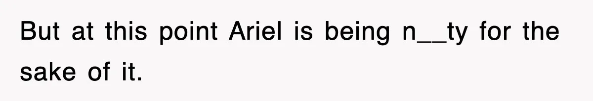 But at this point Ariel is being n__ty for the sake of it.