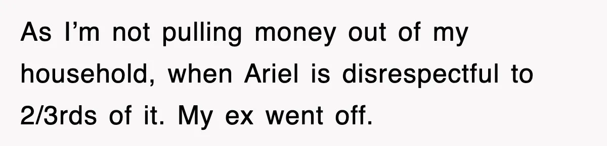 As I’m not pulling money out of my household, when Ariel is disrespectful to 2/3rds of it. My ex went off.