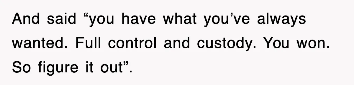 And said “you have what you’ve always wanted. Full control and custody. You won. So figure it out”.