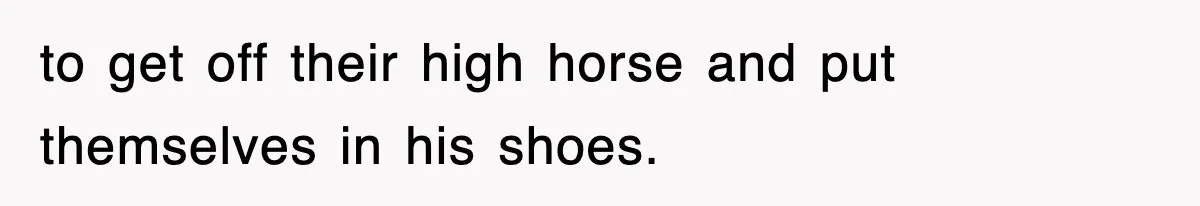 to get off their high horse and put themselves in his shoes.