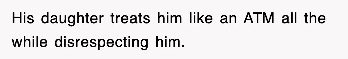 His daughter treats him like an ATM all the while disrespecting him.