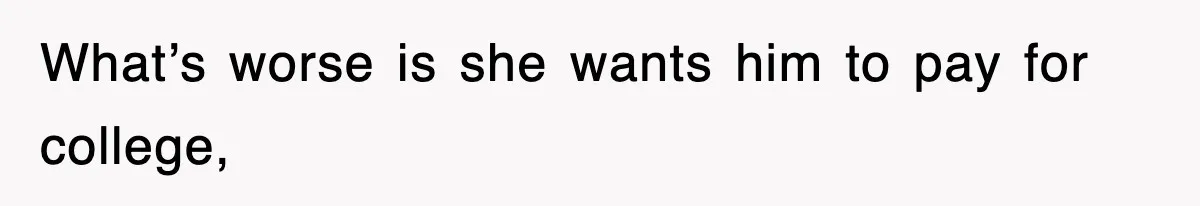 What’s worse is she wants him to pay for college,