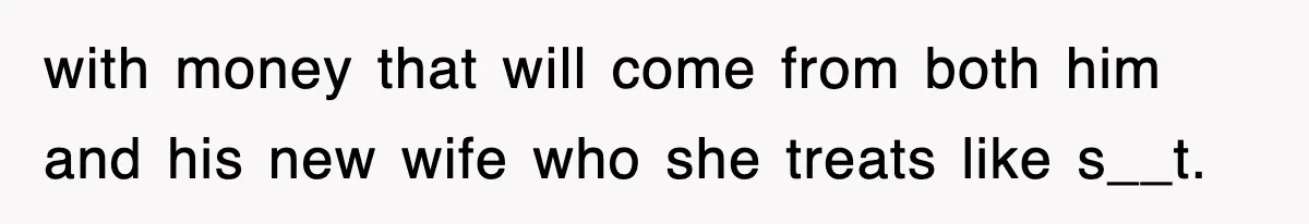 with money that will come from both him and his new wife who she treats like s__t.