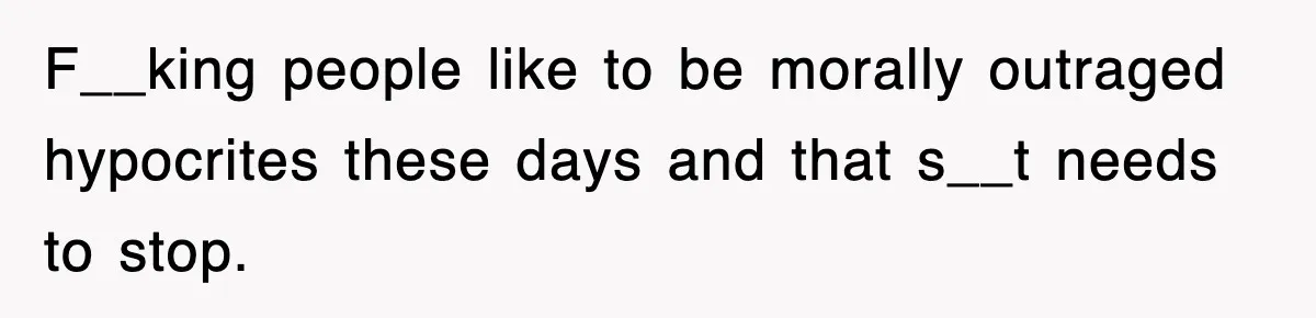 F__king people like to be morally outraged hypocrites these days and that s__t needs to stop.