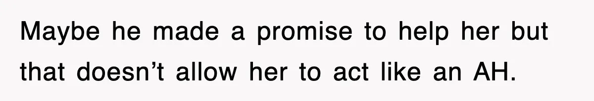 Maybe he made a promise to help her but that doesn’t allow her to act like an AH.