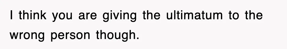 I think you are giving the ultimatum to the wrong person though.