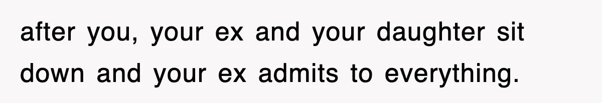 after you, your ex and your daughter sit down and your ex admits to everything.