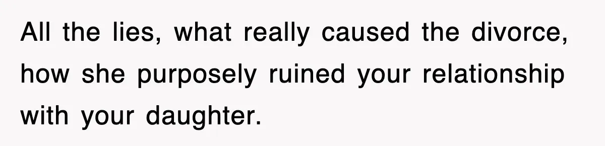 All the lies, what really caused the divorce, how she purposely ruined your relationship with your daughter.
