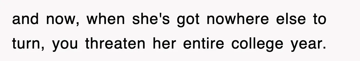 and now, when she's got nowhere else to turn, you threaten her entire college year.