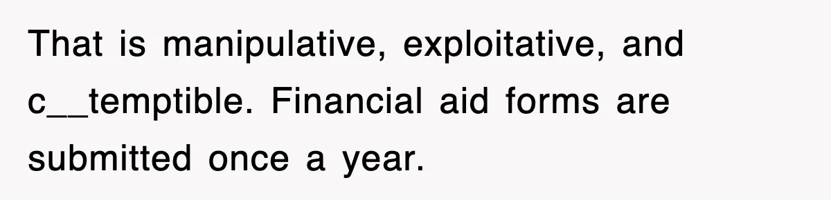 That is manipulative, exploitative, and c__temptible. Financial aid forms are submitted once a year.