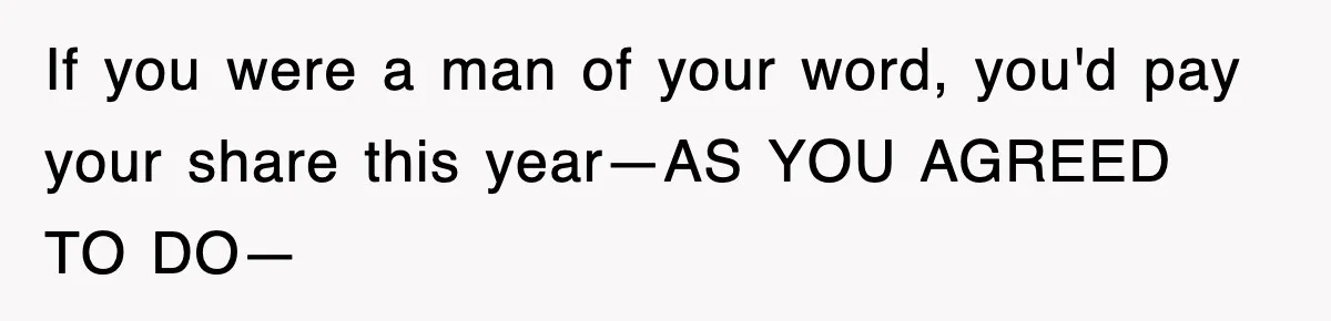 If you were a man of your word, you'd pay your share this year—AS YOU AGREED TO DO—