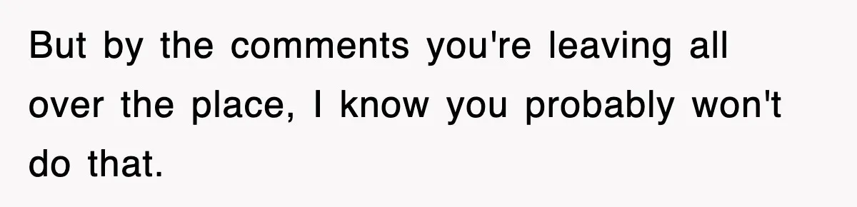 But by the comments you're leaving all over the place, I know you probably won't do that.