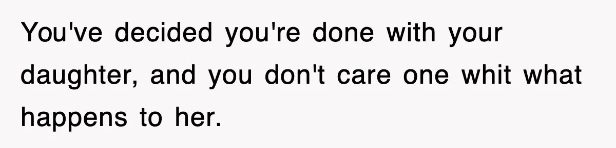 You've decided you're done with your daughter, and you don't care one whit what happens to her.