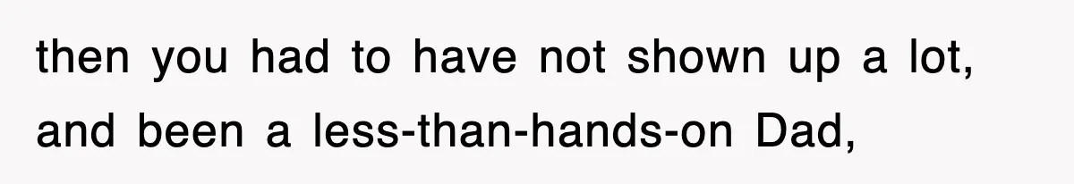 then you had to have not shown up a lot, and been a less-than-hands-on Dad,