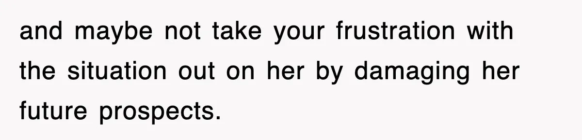 and maybe not take your frustration with the situation out on her by damaging her future prospects.