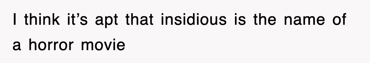 I think it’s apt that insidious is the name of a horror movie