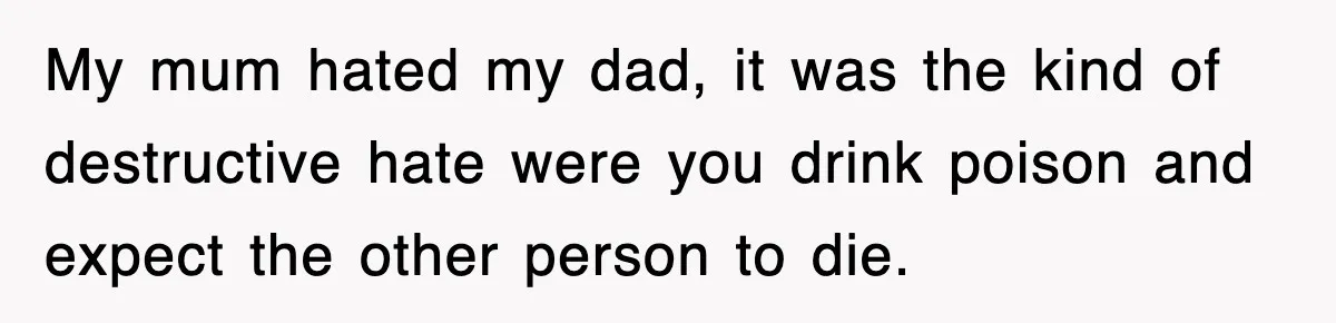 My mum hated my dad, it was the kind of destructive hate were you drink poison and expect the other person to die.