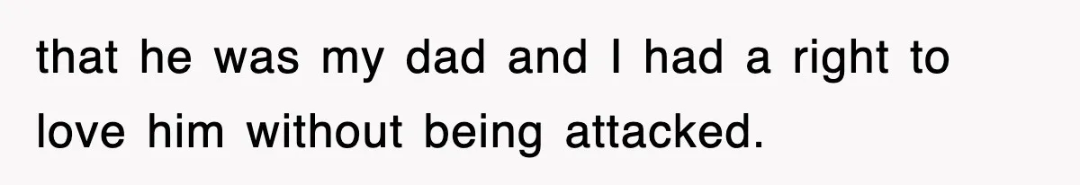that he was my dad and I had a right to love him without being attacked.